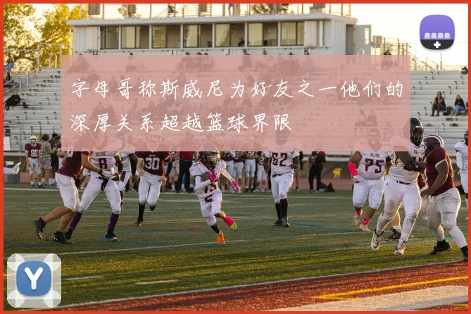 字母哥称斯威尼为好友之一他们的深厚关系超越篮球界限