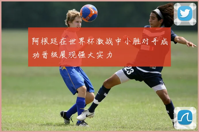 阿根廷在世界杯激战中小胜对手成功晋级展现强大实力