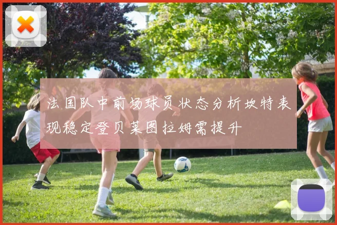 法国队中前场球员状态分析坎特表现稳定登贝莱图拉姆需提升