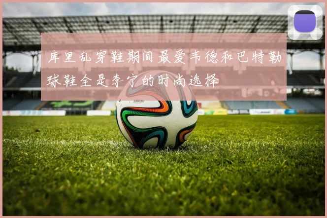 库里乱穿鞋期间最爱韦德和巴特勒球鞋全是李宁的时尚选择