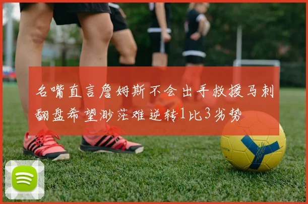 名嘴直言詹姆斯不会出手救援马刺翻盘希望渺茫难逆转1比3劣势