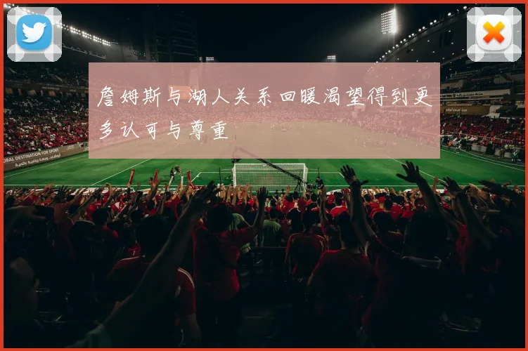 詹姆斯与湖人关系回暖渴望得到更多认可与尊重