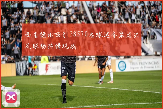 西南德比吸引38570名球迷齐聚龙兴足球场热情观战