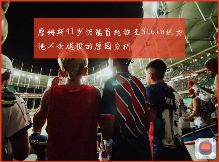 詹姆斯41岁仍能首轮称王Stein认为他不会退役的原因分析