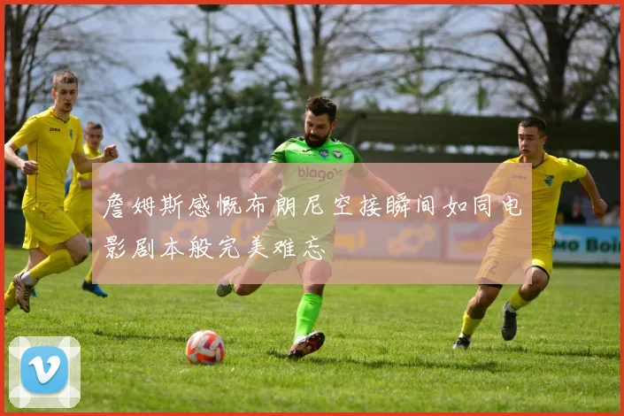 詹姆斯感慨布朗尼空接瞬间如同电影剧本般完美难忘