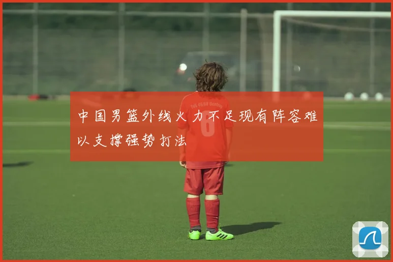中国男篮外线火力不足现有阵容难以支撑强势打法