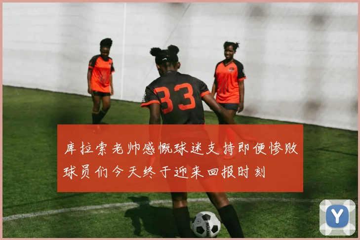 库拉索老帅感慨球迷支持即便惨败球员们今天终于迎来回报时刻