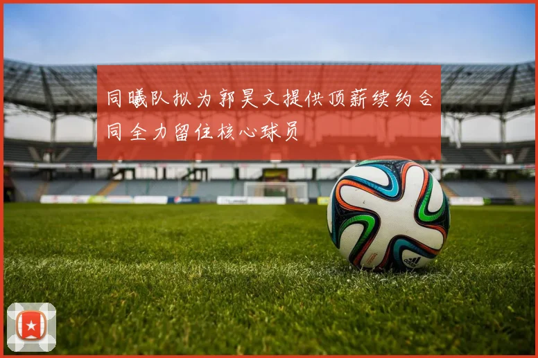 同曦队拟为郭昊文提供顶薪续约合同全力留住核心球员