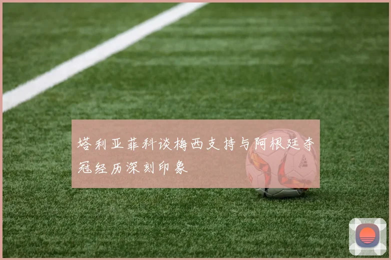 塔利亚菲科谈梅西支持与阿根廷夺冠经历深刻印象