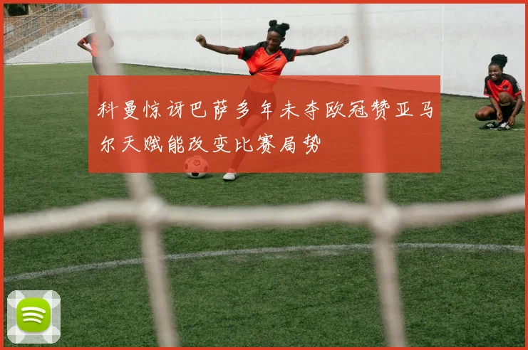科曼惊讶巴萨多年未夺欧冠赞亚马尔天赋能改变比赛局势