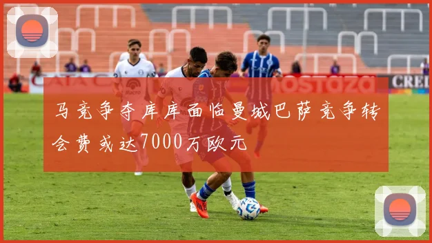 马竞争夺库库面临曼城巴萨竞争转会费或达7000万欧元
