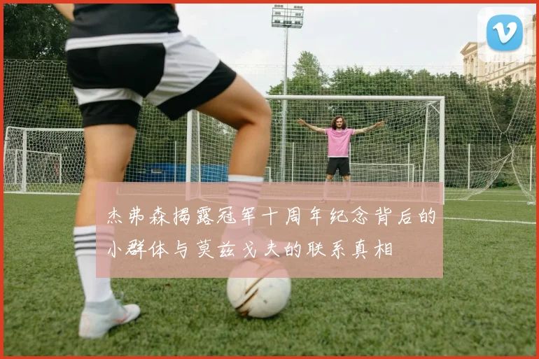 杰弗森揭露冠军十周年纪念背后的小群体与莫兹戈夫的联系真相