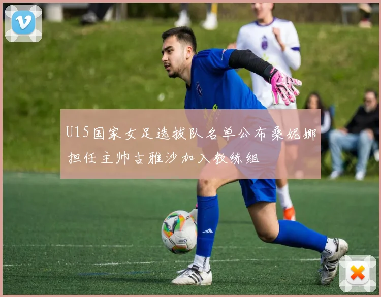 U15国家女足选拔队名单公布桑妮娜担任主帅古雅沙加入教练组