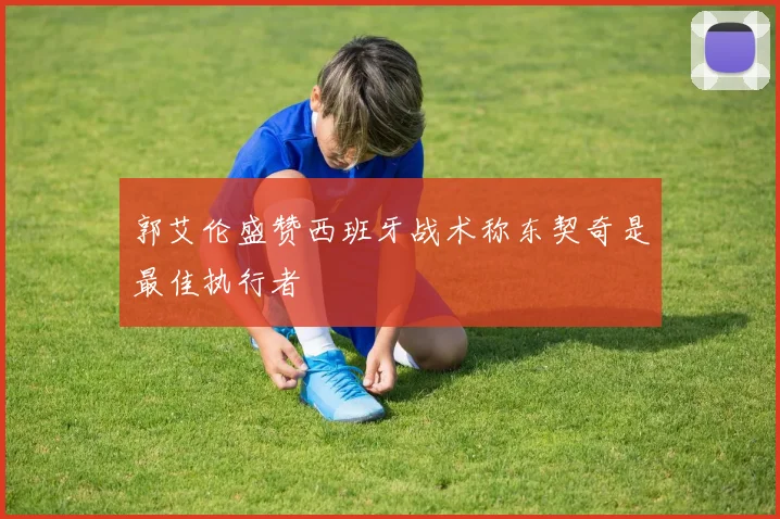 郭艾伦盛赞西班牙战术称东契奇是最佳执行者