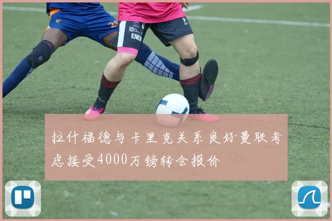 拉什福德与卡里克关系良好曼联考虑接受4000万镑转会报价